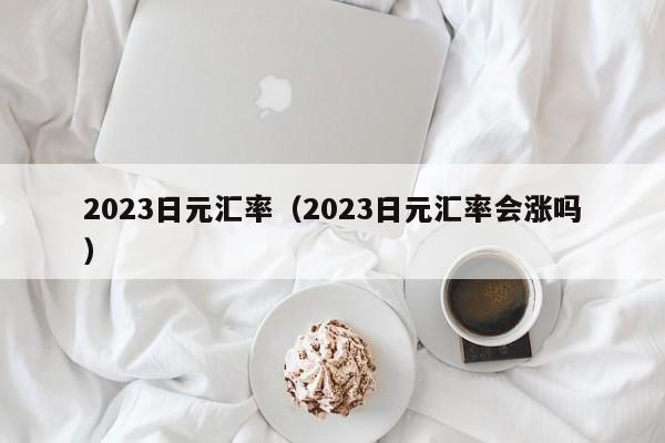 2023日元汇率（2023日元汇率会涨吗）