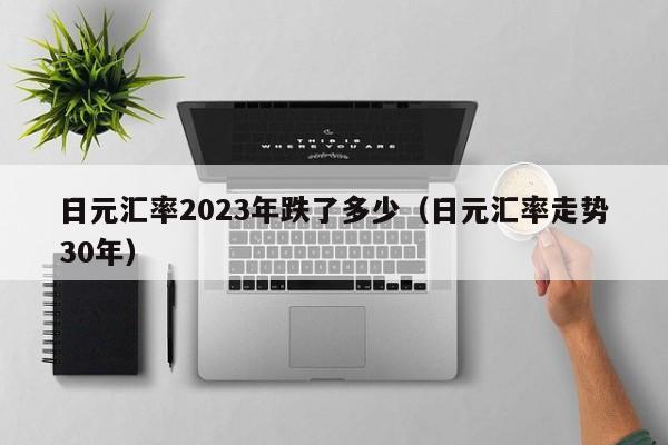 日元汇率2023年跌了多少（日元汇率走势30年）