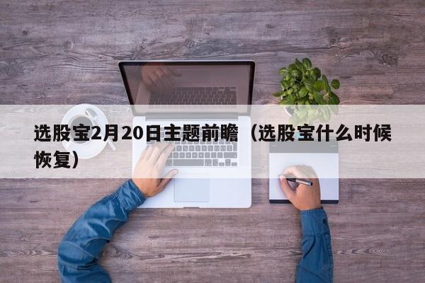 选股宝2月20日主题前瞻（选股宝什么时候恢复）