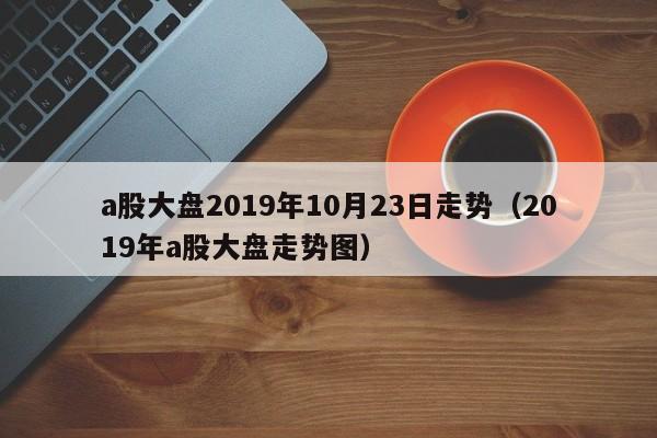 a股大盘2019年10月23日走势（2019年a股大盘走势图）