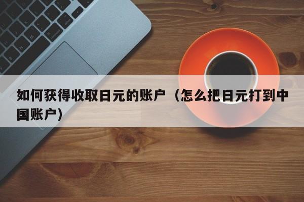 如何获得收取日元的账户（怎么把日元打到中国账户）