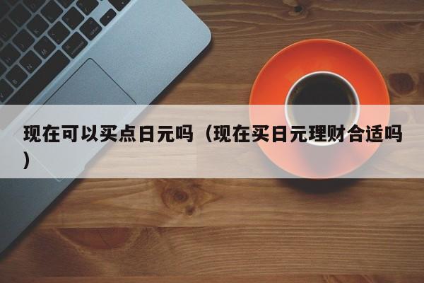 现在可以买点日元吗（现在买日元理财合适吗）