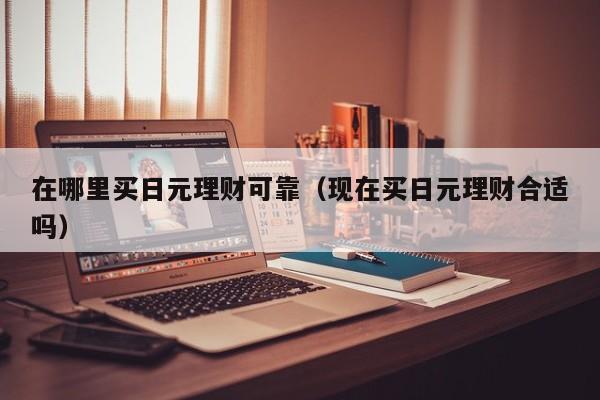 在哪里买日元理财可靠（现在买日元理财合适吗）