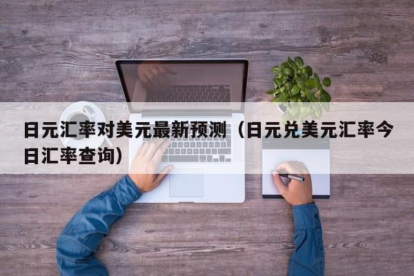 日元汇率对美元最新预测（日元兑美元汇率今日汇率查询）