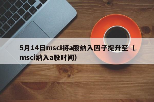 5月14日msci将a股纳入因子提升至（msci纳入a股时间）