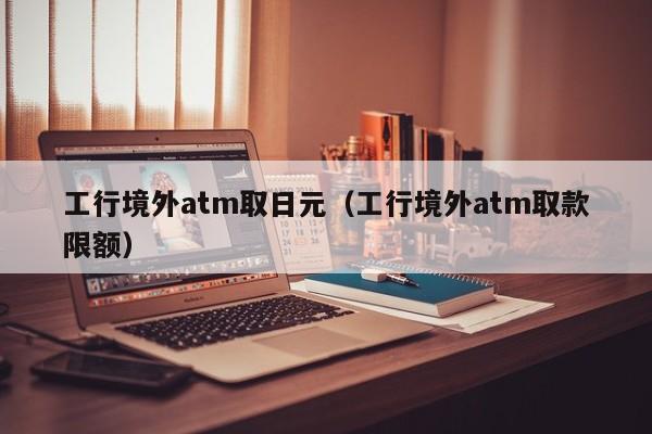 工行境外atm取日元（工行境外atm取款限额）