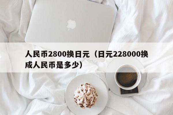 人民币2800换日元（日元228000换成人民币是多少）