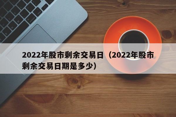 2022年股市剩余交易日（2022年股市剩余交易日期是多少）