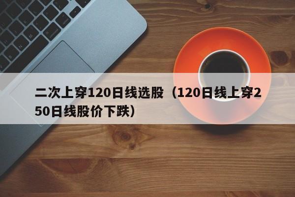 二次上穿120日线选股（120日线上穿250日线股价下跌）