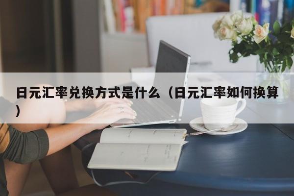 日元汇率兑换方式是什么（日元汇率如何换算）