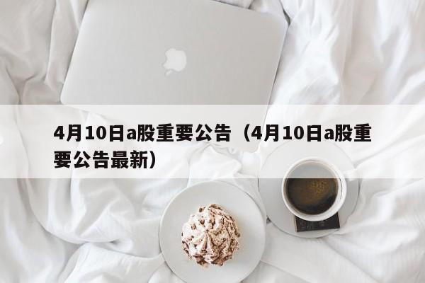 4月10日a股重要公告（4月10日a股重要公告最新）