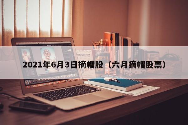 2021年6月3日摘帽股（六月摘帽股票）