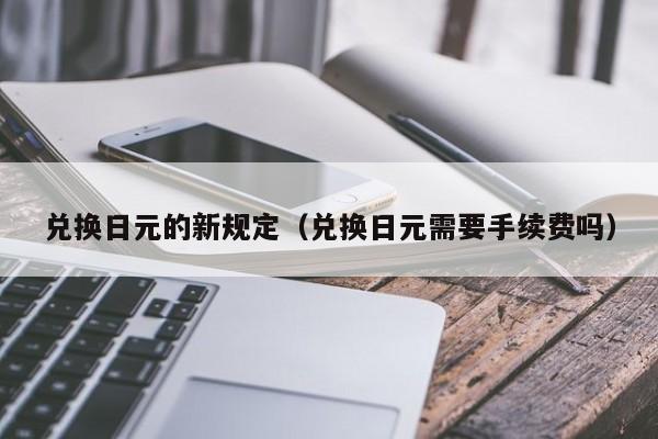 兑换日元的新规定（兑换日元需要手续费吗）