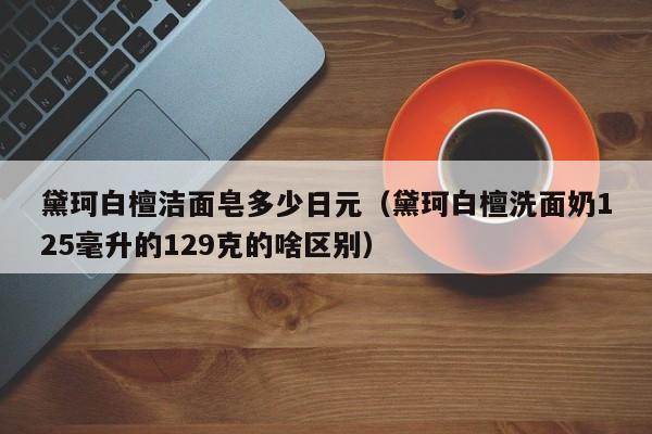 黛珂白檀洁面皂多少日元（黛珂白檀洗面奶125毫升的129克的啥区别）