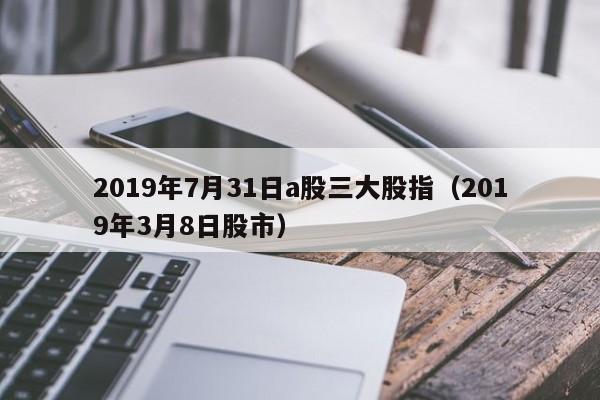 2019年7月31日a股三大股指（2019年3月8日股市）