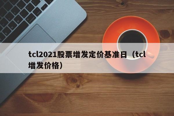 tcl2021股票增发定价基准日（tcl增发价格）