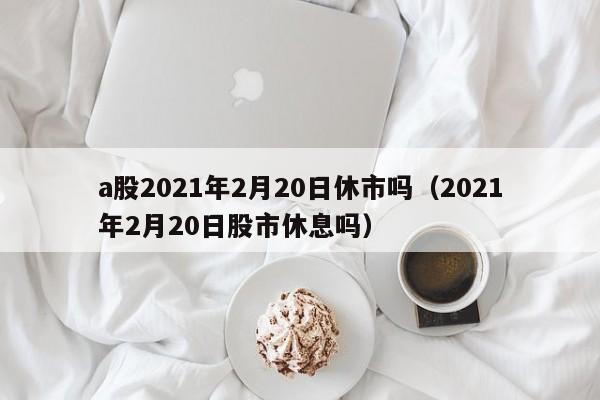 a股2021年2月20日休市吗（2021年2月20日股市休息吗）