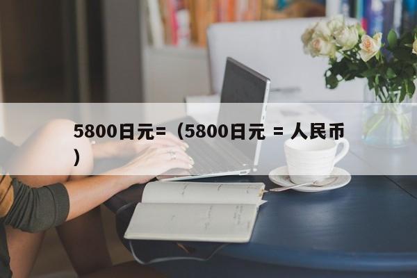 5800日元=（5800日元 = 人民币）