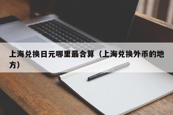 上海兑换日元哪里最合算（上海兑换外币的地方）