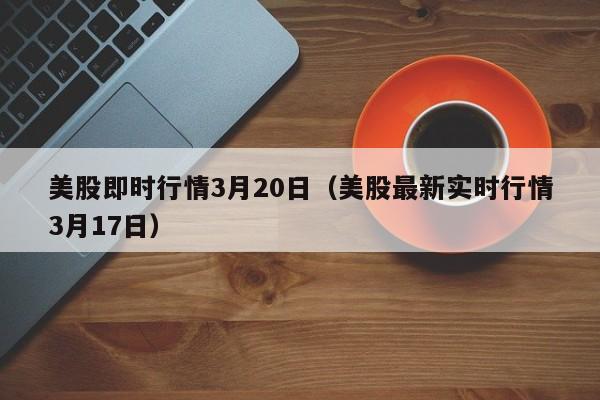 美股即时行情3月20日（美股最新实时行情3月17日）