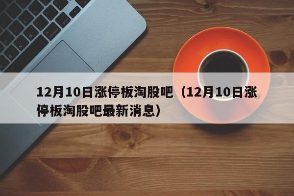 12月10日涨停板淘股吧（12月10日涨停板淘股吧最新消息）