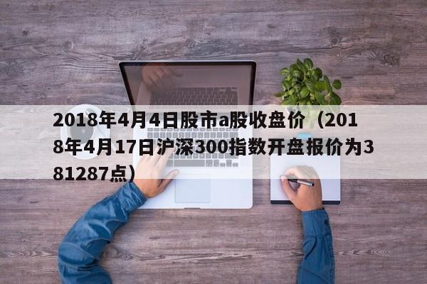 2018年4月4日股市a股收盘价（2018年4月17日沪深300指数开盘报价为381287点）