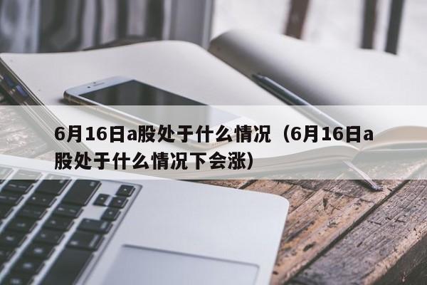 6月16日a股处于什么情况（6月16日a股处于什么情况下会涨）