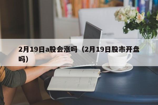 2月19日a股会涨吗（2月19日股市开盘吗）