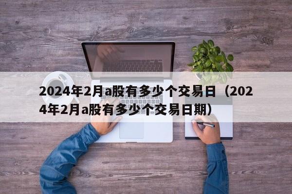 2024年2月a股有多少个交易日（2024年2月a股有多少个交易日期）