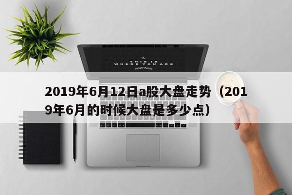 2019年6月12日a股大盘走势（2019年6月的时候大盘是多少点）