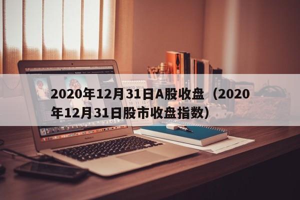 2020年12月31日A股收盘（2020年12月31日股市收盘指数）