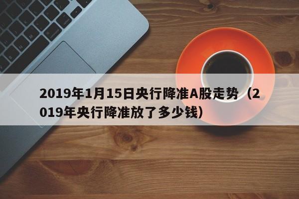 2019年1月15日央行降准A股走势（2019年央行降准放了多少钱）