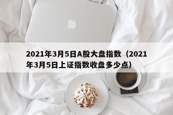 2021年3月5日A股大盘指数（2021年3月5日上证指数收盘多少点）