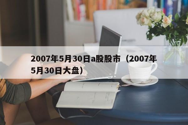 2007年5月30日a股股市（2007年5月30日大盘）