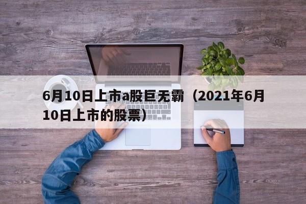 6月10日上市a股巨无霸（2021年6月10日上市的股票）