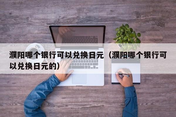 濮阳哪个银行可以兑换日元（濮阳哪个银行可以兑换日元的）