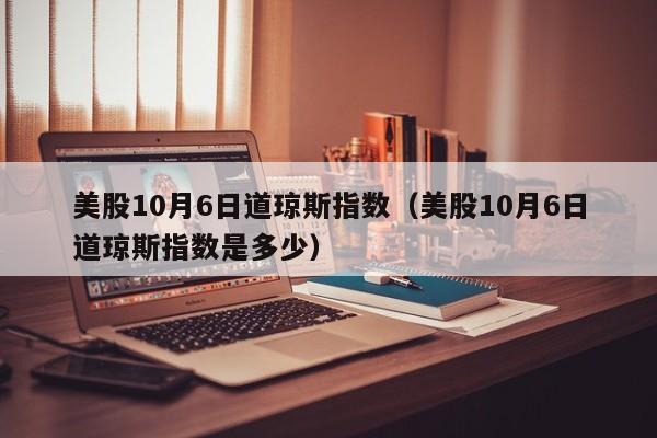 美股10月6日道琼斯指数（美股10月6日道琼斯指数是多少）