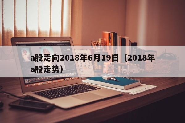 a股走向2018年6月19日（2018年a股走势）