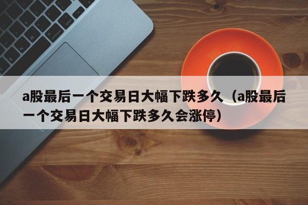 a股最后一个交易日大幅下跌多久（a股最后一个交易日大幅下跌多久会涨停）