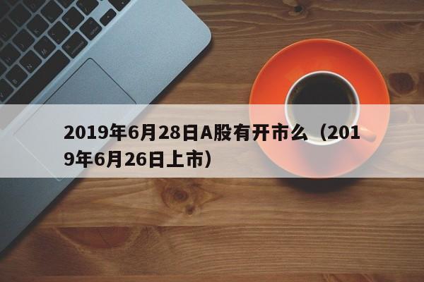 2019年6月28日A股有开市么（2019年6月26日上市）