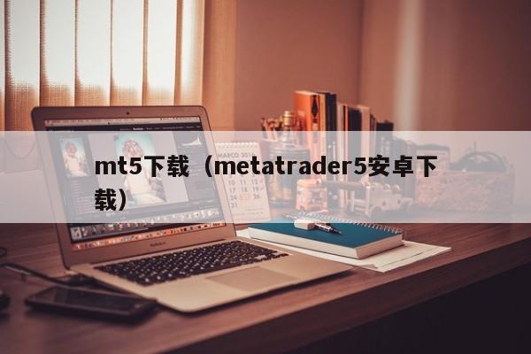 mt5下载（metatrader5安卓下载）