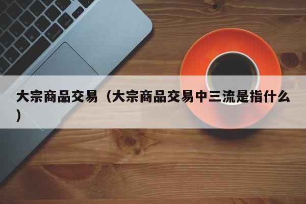 大宗商品交易（大宗商品交易中三流是指什么）